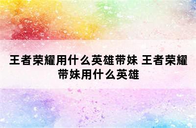 王者荣耀用什么英雄带妹 王者荣耀带妹用什么英雄